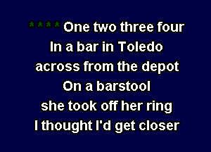One two three four
In a bar in Toledo
across from the depot

On a barstool
she took off her ring
lthought I'd get closer