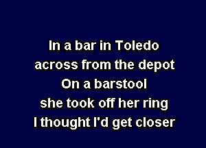 In a bar in Toledo
across from the depot

On a barstool
she took off her ring
lthought I'd get closer