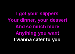 I got your slippers
Your dinner, your dessert
And so much more

Anything you want
I wanna cater to you