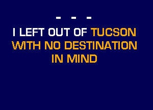 I LEFT OUT OF TUCSON
WITH NO DESTINATION

IN MIND