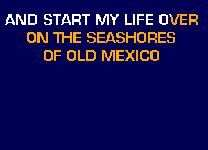 AND START MY LIFE OVER
ON THE SEASHORES
OF OLD MEXICO