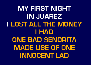 MY FIRST NIGHT
IN JUAREZ
I LOST ALL THE MONEY
I HAD
ONE BAD SENORITA
MADE USE OF ONE
INNOCENT LAD