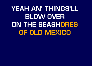 YEAH AM THINGS'LL
BLOW OVER
ON THE SEASHORES
OF OLD MEXICO