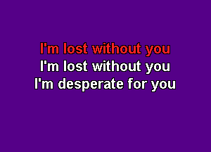 I'm lost without you

I'm desperate for you