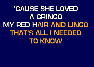 'CAUSE SHE LOVED
A GRINGO
MY RED HAIR AND LINGO
THAT'S ALL I NEEDED
TO KNOW