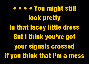 o o o 0 You might still
look pretty
In that lacey little dress
But I think you've got
your signals crossed
If you think that I'm a mess