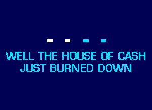 WELL THE HOUSE OF CASH
JUST BURNED DOWN