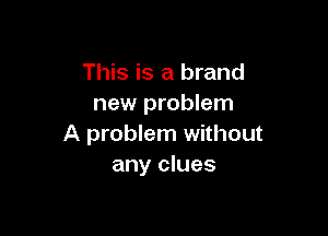 This is a brand
new problem

A problem without
any clues