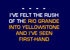I'VE FELT THE RUSH
OF THE RIO GRANDE
INTO YELLOWSTONE
AND I'VE SEEN
FIRST-HAND