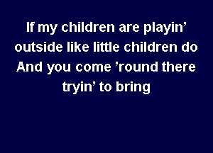 If my children are playiw
outside like little children do
And you come round there

tryin- to bring