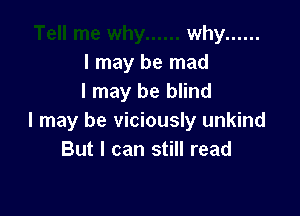 why ......
I may be mad
I may be blind

I may be viciously unkind
But I can still read