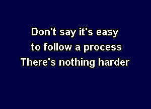 Don't say it's easy
to follow a process

There's nothing harder