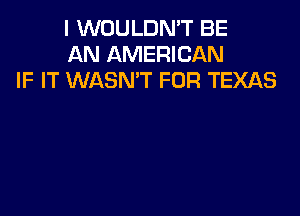 I WOULDMT BE
AN AMERICAN
IF IT WASN'T FOR TEXAS