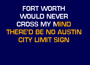 FORT WORTH
WOULD NEVER
CROSS MY MIND
THERE'D BE N0 AUSTIN
CITY LIMIT SIGN