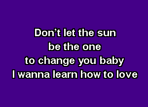 Don t let the sun
be the one

to change you baby
I wanna learn how to love