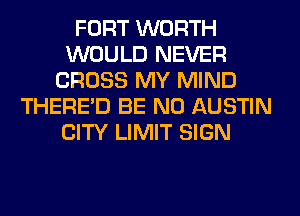 FORT WORTH
WOULD NEVER
CROSS MY MIND
THERE'D BE N0 AUSTIN
CITY LIMIT SIGN