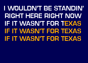 I WOULDN'T BE STANDIN'
RIGHT HERE RIGHT NOW
IF IT WASN'T FOR TEXAS
IF IT WASN'T FOR TEXAS
IF IT WASN'T FOR TEXAS