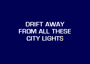 DRIFT AWAY
FROM ALL THESE

CITY LIGHTS