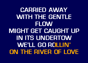 CARRIED AWAY
WITH THE GENTLE
FLOW
MIGHT GET CAUGHT UP
IN ITS UNDERTOW
WE'LL GO ROLLIN'
ON THE RIVER OF LOVE