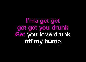 Pma get get
get get you drunk

Get you love drunk
off my hump