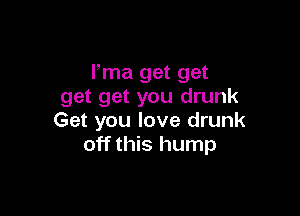 Pma get get
get get you drunk

Get you love drunk
off this hump