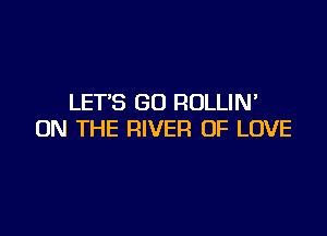 LET'S GD ROLLIW

ON THE RIVER OF LOVE