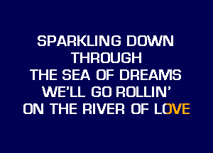 SPARKLING DOWN
THROUGH
THE SEA OF DREAMS
WE'LL GO ROLLIN'
ON THE RIVER OF LOVE
