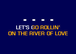 LET'S GU ROLLIN'
ON THE RIVER OF LOVE