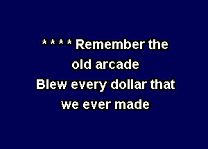 t t t t Remember the
old arcade

Blew every dollar that
we ever made