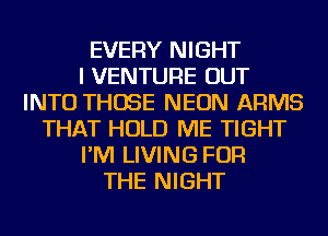 EVERY NIGHT
I VENTURE OUT
INTO THOSE NEON ARMS
THAT HOLD ME TIGHT
I'M LIVING FOR
THE NIGHT