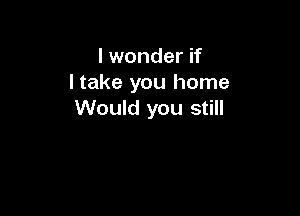 I wonder if
I take you home
W

You forgot that I need ya