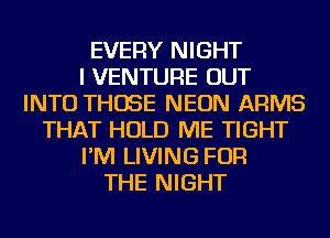 EVERY NIGHT
I VENTURE OUT
INTO THOSE NEON ARMS
THAT HOLD ME TIGHT
I'M LIVING FOR
THE NIGHT