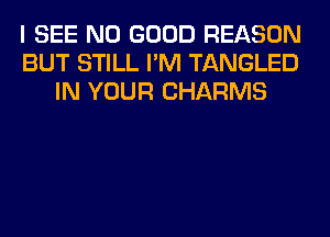 I SEE NO GOOD REASON
BUT STILL I'M TANGLED
IN YOUR CHARMS