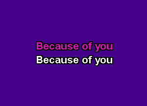 Because of you