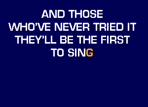 AND THOSE
VVHO'VE NEVER TRIED IT
THEY'LL BE THE FIRST
TO SING