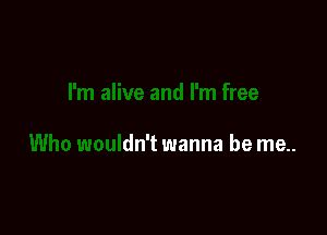 and I'm free

Who wouldn't wanna be me..