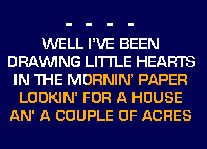 WELL I'VE BEEN
DRAWNG LITI'LE HEARTS
IN THE MORNIM PAPER
LOOKIN' FOR A HOUSE
AM A COUPLE 0F ACRES