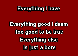 Everything I have

Everything good I deem

too good to be true
Everything else
is just a bore
