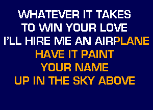 WHATEVER IT TAKES
TO WIN YOUR LOVE
I'LL HIRE ME AN AIRPLANE
HAVE IT PAINT
YOUR NAME
UP IN THE SKY ABOVE