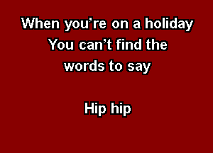 When you,re on a holiday
You can t find the
words to say

Hip hip