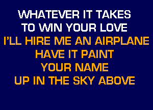 WHATEVER IT TAKES
TO WIN YOUR LOVE
I'LL HIRE ME AN AIRPLANE
HAVE IT PAINT
YOUR NAME
UP IN THE SKY ABOVE