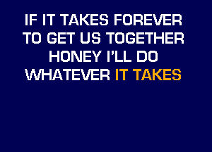 IF IT TAKES FOREVER
TO GET US TOGETHER
HONEY PLL DO
WHATEVER IT TAKES
