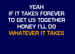 YEAH
IF IT TAKES FOREVER
TO GET US TOGETHER
HONEY I'LL D0
WHATEVER IT TAKES