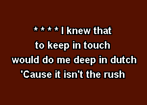 t t 1'? 1 I knew that
to keep in touch

would do me deep in dutch
'Cause it isn't the rush