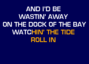 AND I'D BE
WASTIN' AWAY
ON THE DOCK OF THE BAY
WATCHIM THE TIDE
ROLL IN