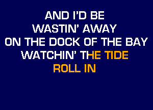 AND I'D BE
WASTIN' AWAY
ON THE DOCK OF THE BAY
WATCHIM THE TIDE
ROLL IN