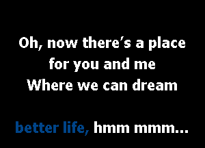 0h, now there's a place
for you and me

Where we can dream

better life, hmm mmm...