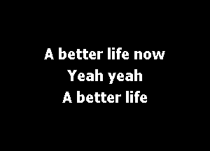 A better life now

Yeah yeah
A better life