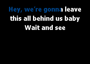 Hey, we're gonna leave
this all behind us baby
Wait and see