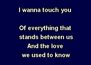 I wanna touch you

Of everything that
stands between us
And the love
we used to know